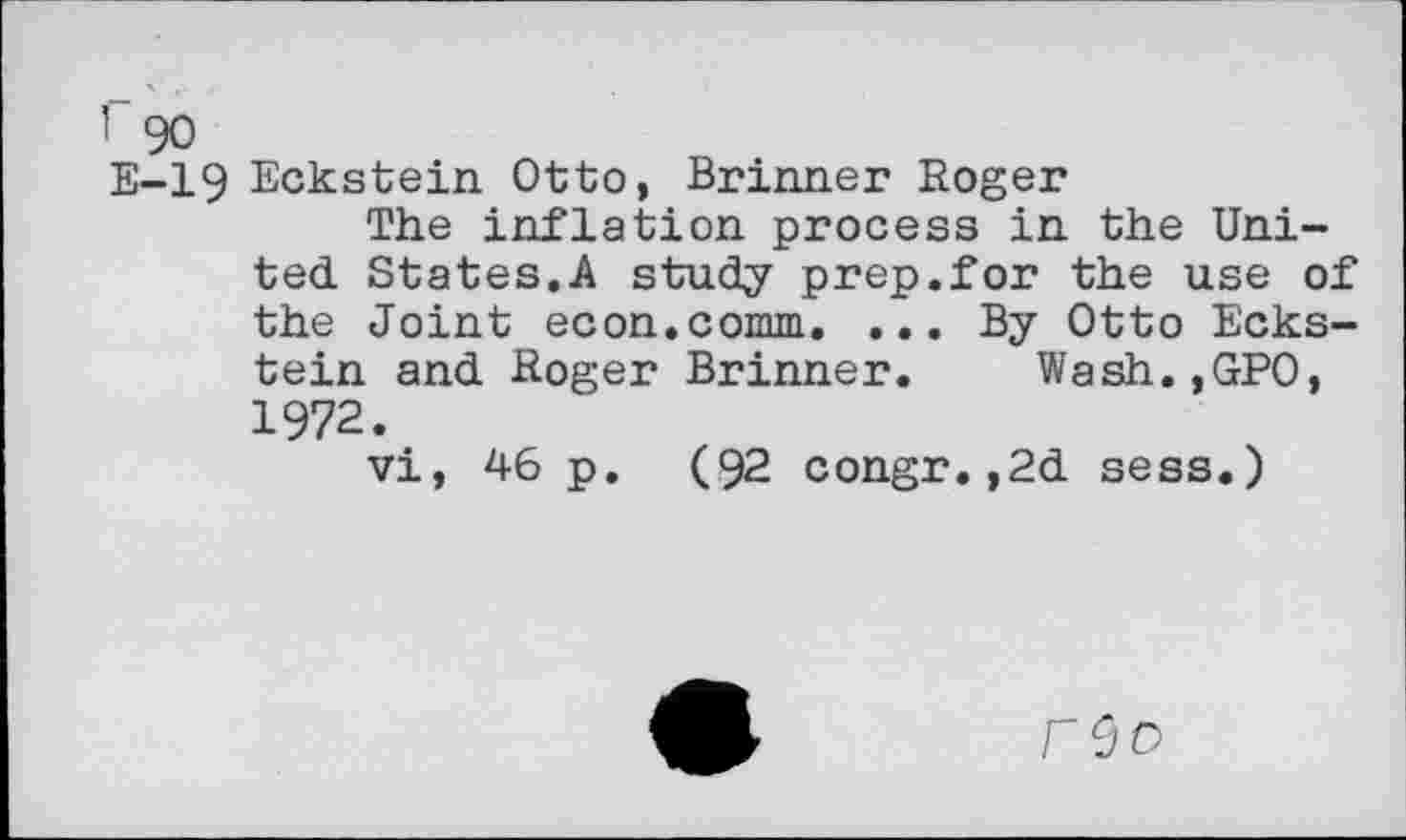 ﻿Eckstein Otto, Brinner Roger
The inflation process in the United States.A study prep.for the use of the Joint econ.comm. ... By Otto Eckstein and Roger Brinner. Wash.,GPO, 1972.
vi, 46 p. (92 congr.,2d sess.)